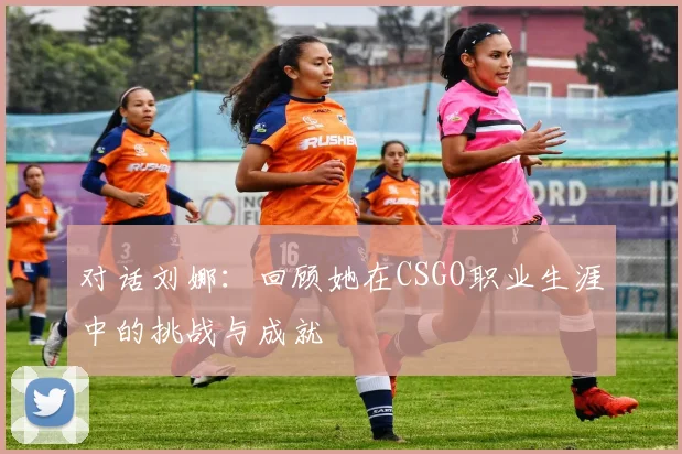 对话刘娜：回顾她在CSGO职业生涯中的挑战与成就